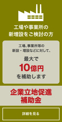 工場や事業所の新増設をご検討の方「企業立地促進補助金」詳しくはコチラ