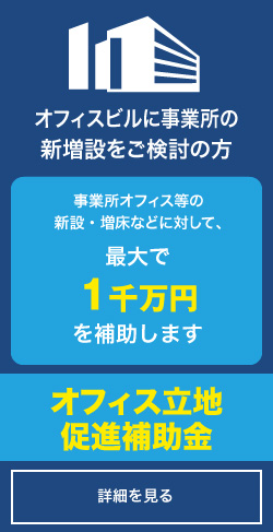 オフィスビルに事業所の新増設をご検討の方「オフィス立地促進補助金」詳しくはコチラ